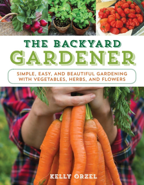 The Backyard Gardener : Simple, Easy, and Beautiful Gardening with Vegetables, Herbs, and Flowers-9781493026579