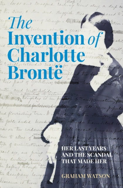The Invention of Charlotte Bronte : Her Last Years and the Scandal That Made Her-9781803995373